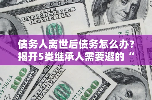 武汉债务人离世后债务怎么办？揭开5类继承人需要避的“坑”